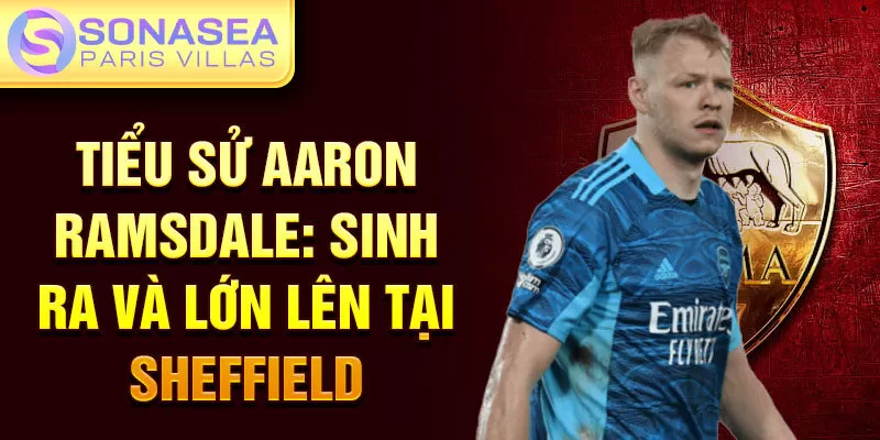 Tiểu sử Aaron Ramsdale: sinh ra và lớn lên tại Sheffield